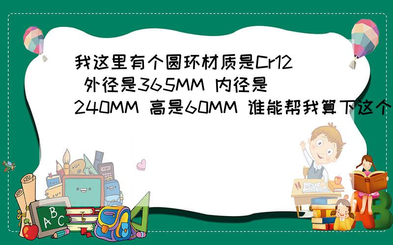 我这里有个圆环材质是Cr12 外径是365MM 内径是 240MM 高是60MM 谁能帮我算下这个圆环的重量,我想看到详细的公式