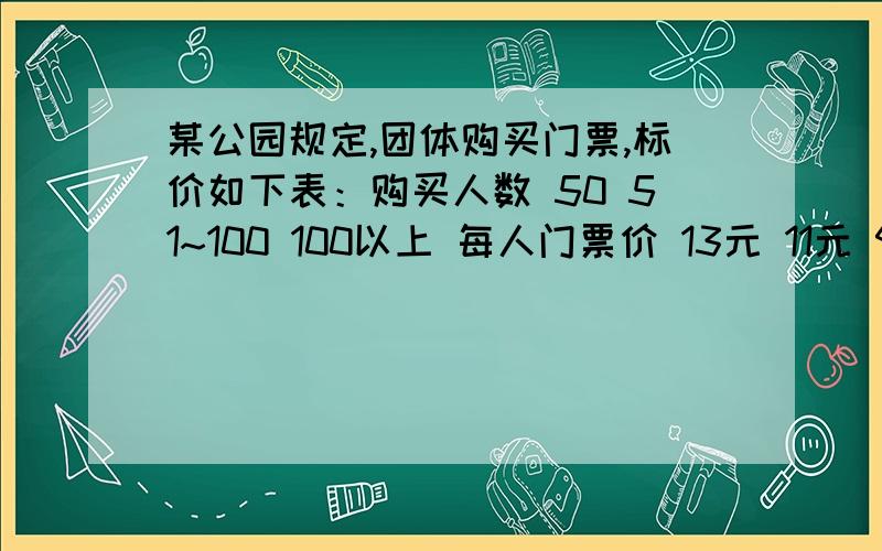 某公园规定,团体购买门票,标价如下表：购买人数 50 51~100 100以上 每人门票价 13元 11元 9元某公园规定,团体购买门票,标价如下表：购买人数 50 51~100 100以上每人门票价 13元 11元 9元今有两个旅