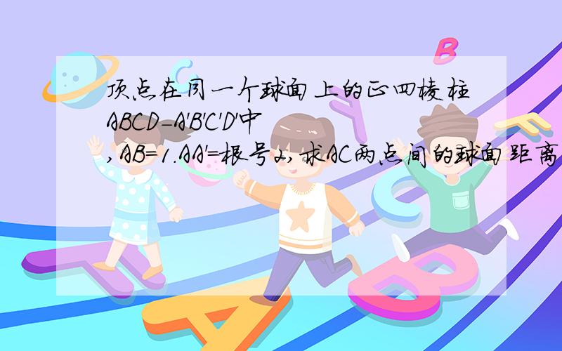 顶点在同一个球面上的正四棱柱ABCD-A'B'C'D'中,AB=1.AA'=根号2,求AC两点间的球面距离有图最好