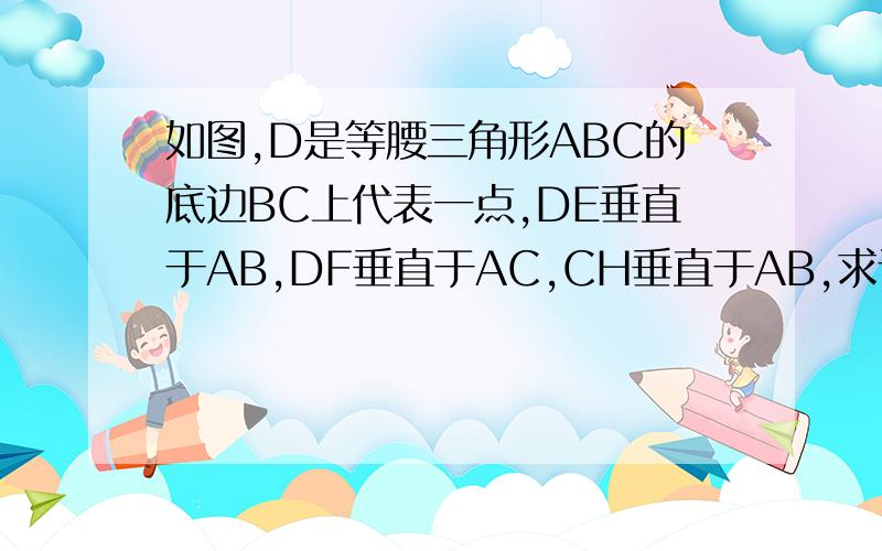 如图,D是等腰三角形ABC的底边BC上代表一点,DE垂直于AB,DF垂直于AC,CH垂直于AB,求证求证：DE＋DF＝CH