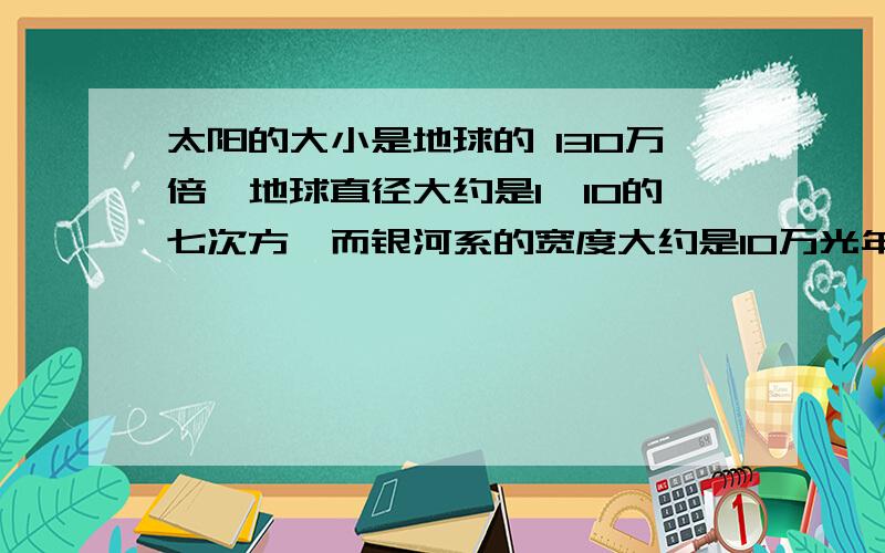 太阳的大小是地球的 130万倍,地球直径大约是1*10的七次方,而银河系的宽度大约是10万光年通过计算说明带样只是银河系的很微小的一员.计算过程要有...