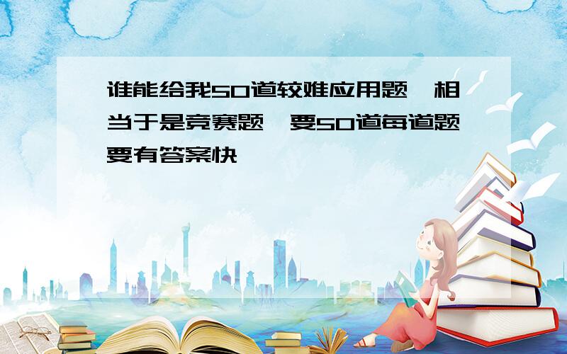 谁能给我50道较难应用题,相当于是竞赛题,要50道每道题要有答案快