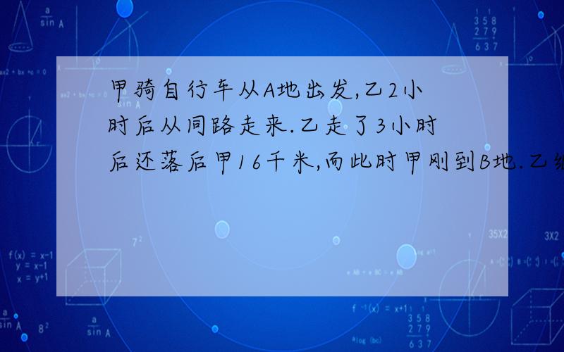 甲骑自行车从A地出发,乙2小时后从同路走来.乙走了3小时后还落后甲16千米,而此时甲刚到B地.乙继续追赶,而甲在B地休息2又3分之2小时后从原路返回,1小时后两人在C地相遇.求A、B两地的距离.