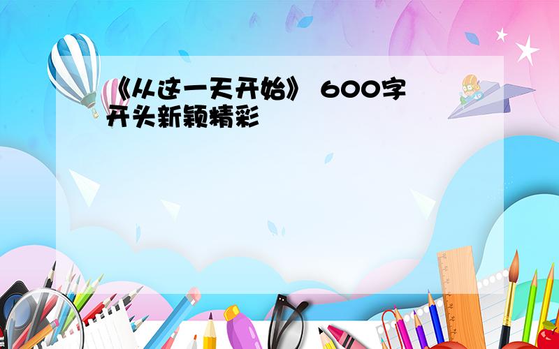 《从这一天开始》 600字 开头新颖精彩