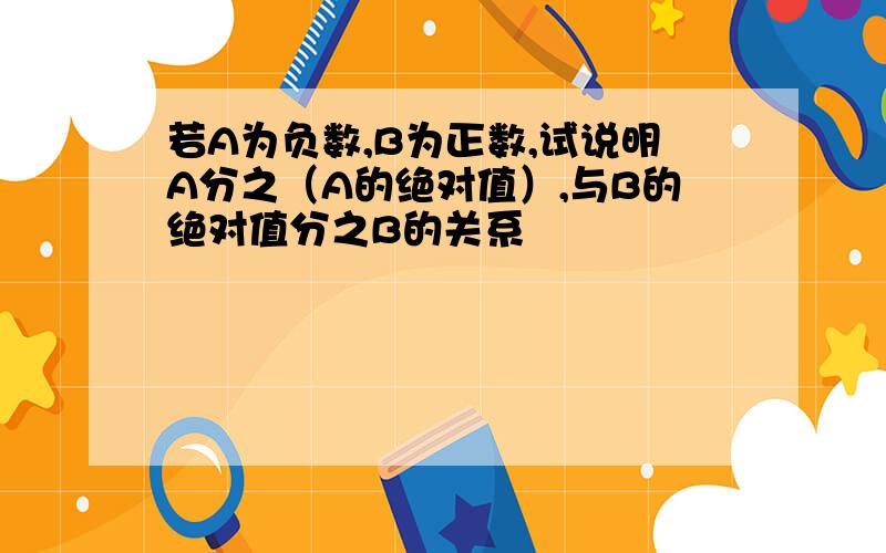 若A为负数,B为正数,试说明A分之（A的绝对值）,与B的绝对值分之B的关系