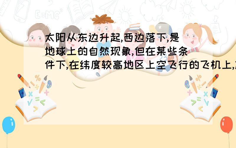 太阳从东边升起,西边落下,是地球上的自然现象,但在某些条件下,在纬度较高地区上空飞行的飞机上,旅..可可以看到太阳从西边升起,东边落下的奇妙景象,这些条件是