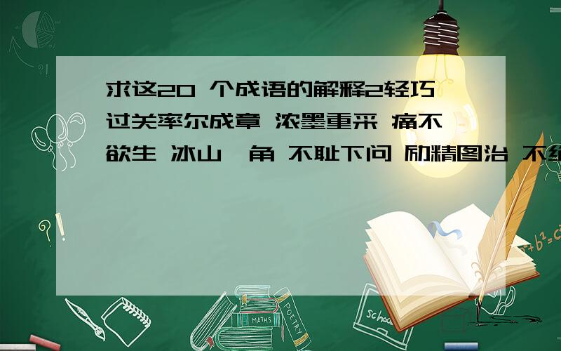 求这20 个成语的解释2轻巧过关率尔成章 浓墨重采 痛不欲生 冰山一角 不耻下问 励精图治 不绝如缕 粗枝大叶 杳无音讯 耳濡目染 休戚相关 改弦更张 以邻为壑 翻云覆雨 瓮中之鳖 屡试不爽