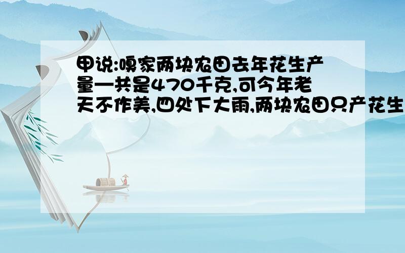 甲说:嗅家两块农田去年花生产量—共是470千克,可今年老天不作美,四处下大雨,两块农田只产花生57kg.乙说:今年,第—块田的产量比去年减少80%,第二块田的产量比去年减少90%.请根据甲,乙父子