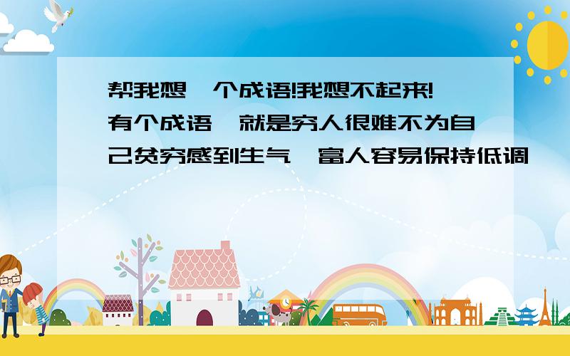 帮我想一个成语!我想不起来!有个成语,就是穷人很难不为自己贫穷感到生气,富人容易保持低调