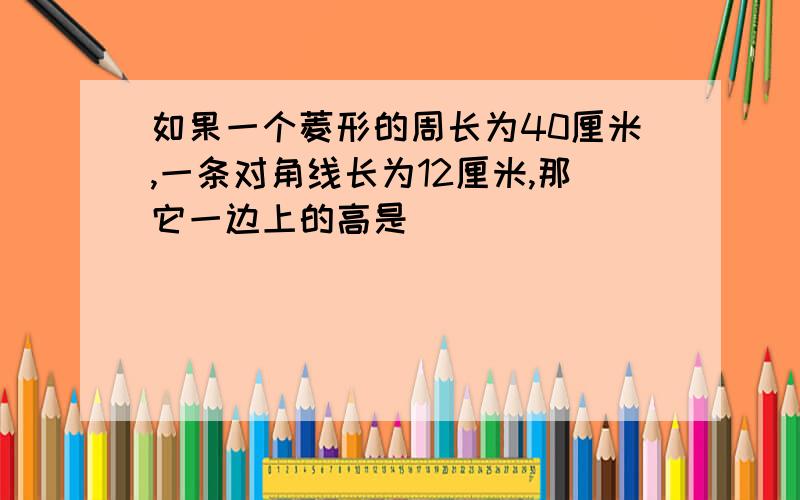 如果一个菱形的周长为40厘米,一条对角线长为12厘米,那它一边上的高是