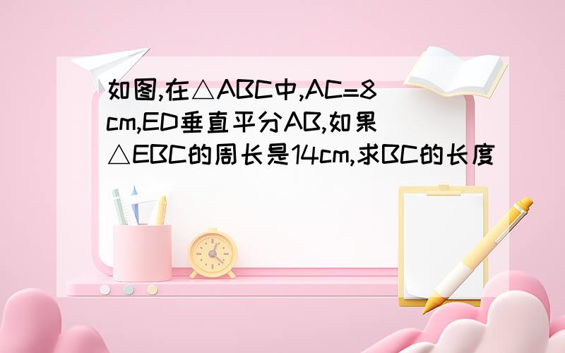 如图,在△ABC中,AC=8cm,ED垂直平分AB,如果△EBC的周长是14cm,求BC的长度