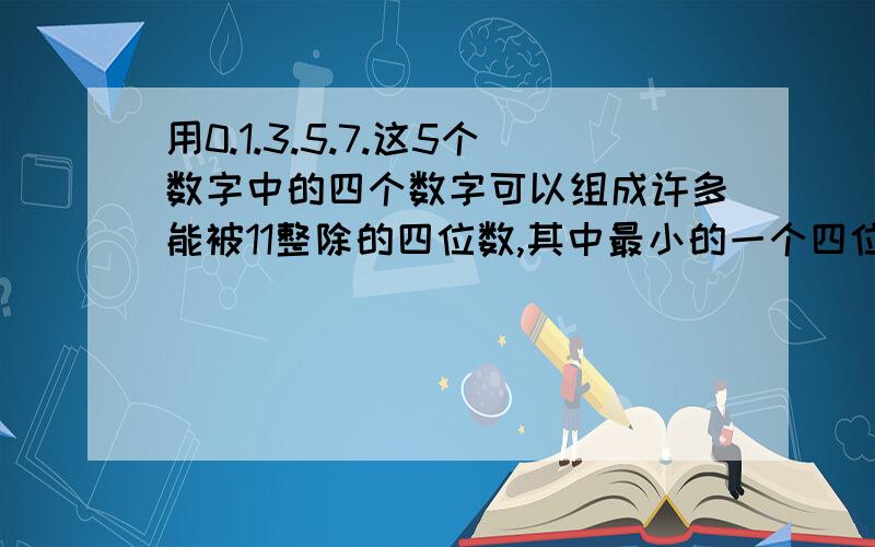 用0.1.3.5.7.这5个数字中的四个数字可以组成许多能被11整除的四位数,其中最小的一个四位数是多少?