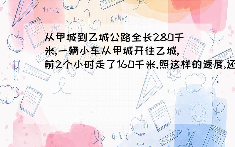 从甲城到乙城公路全长280千米,一辆小车从甲城开往乙城,前2个小时走了160千米.照这样的速度,还要多少小时能够到达乙城?