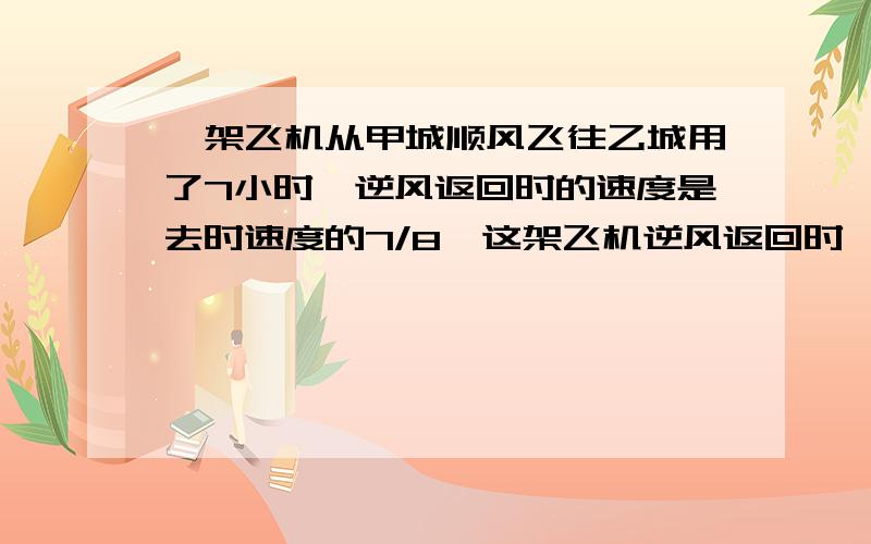 一架飞机从甲城顺风飞往乙城用了7小时,逆风返回时的速度是去时速度的7/8,这架飞机逆风返回时,1小时飞行全程的几分之几?返回时需飞行几小时?  六年级 的,要过程