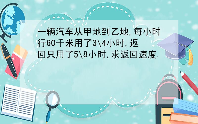 一辆汽车从甲地到乙地,每小时行60千米用了3\4小时,返回只用了5\8小时,求返回速度.