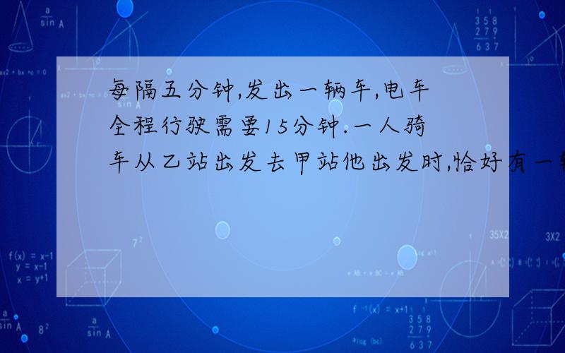 每隔五分钟,发出一辆车,电车全程行驶需要15分钟.一人骑车从乙站出发去甲站他出发时,恰好有一辆电车到达乙站.在路上,他又遇到了10两从甲站迎面驶来的电车,才到达甲站.这时,恰好又有一辆