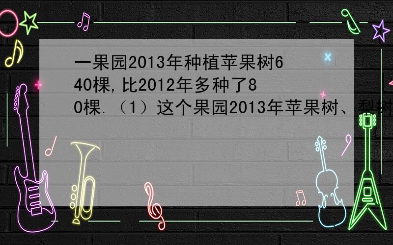 一果园2013年种植苹果树640棵,比2012年多种了80棵.（1）这个果园2013年苹果树、梨树一共种植了多少棵?（2）2012年种植了多少棵梨树?