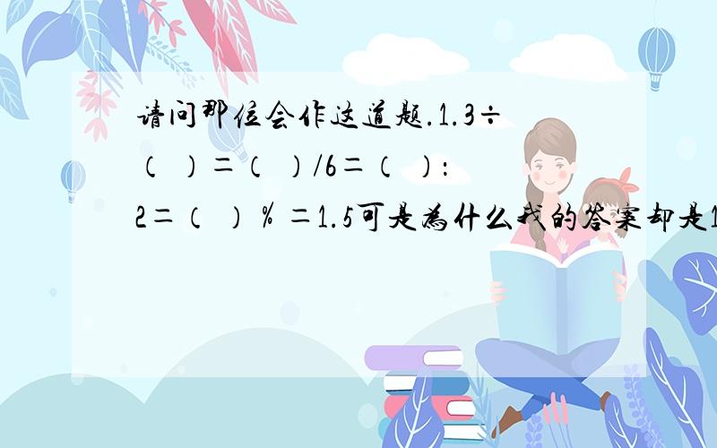 请问那位会作这道题.1.3÷（ ）＝（ ）/6＝（ ）：2＝（ ）％＝1.5可是为什么我的答案却是1.3÷（2 ）＝（9 ）/6＝（3 ）：2＝（150 ）％＝1.5