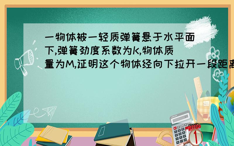 一物体被一轻质弹簧悬于水平面下,弹簧劲度系数为K,物体质量为M,证明这个物体经向下拉开一段距离后释放做竖直方向的简谐运动.