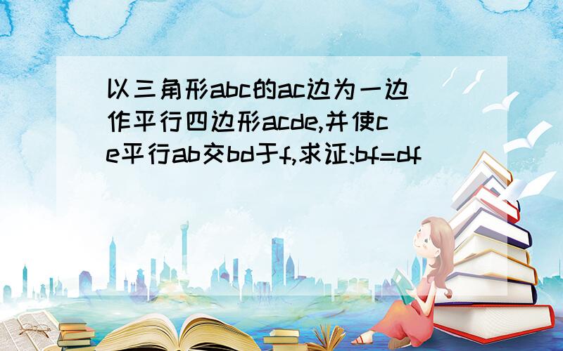 以三角形abc的ac边为一边作平行四边形acde,并使ce平行ab交bd于f,求证:bf=df