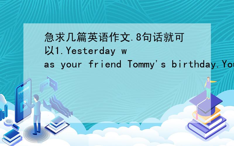 急求几篇英语作文.8句话就可以1.Yesterday was your friend Tommy's birthday.You and your friends went to his brithday party.Now you are taking about it.2.What Chinese festival do you know?How about foreigner festival?What festival do you li