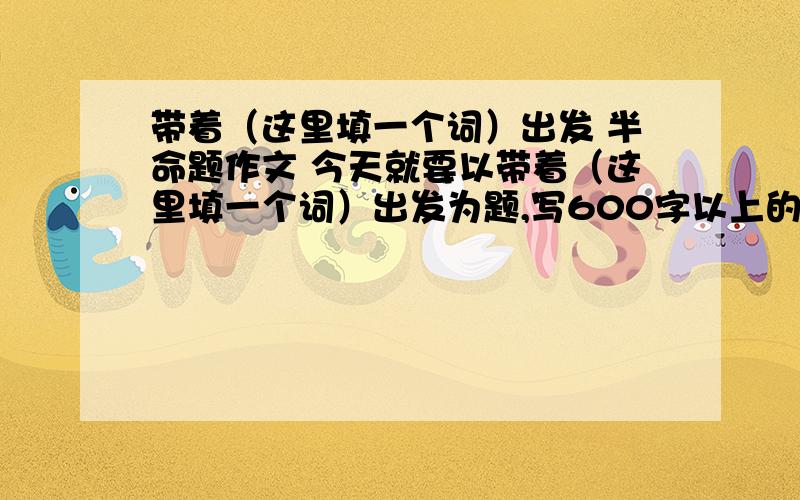 带着（这里填一个词）出发 半命题作文 今天就要以带着（这里填一个词）出发为题,写600字以上的作文