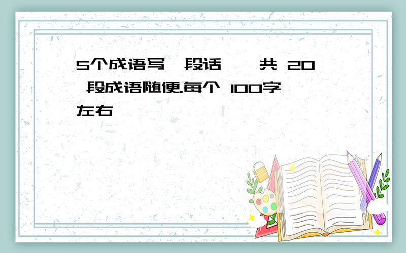 5个成语写一段话,一共 20 段成语随便.每个 100字左右