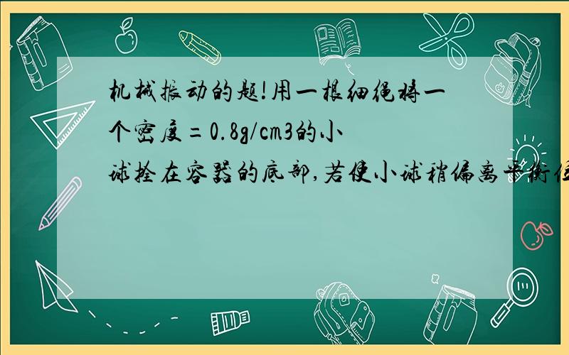 机械振动的题!用一根细绳将一个密度=0.8g/cm3的小球拴在容器的底部,若使小球稍偏离平衡位置而振动起来,则它的周期是它自由悬挂于空气中振动周期的几倍?答案是1/2,但是原谅我的理解能力,