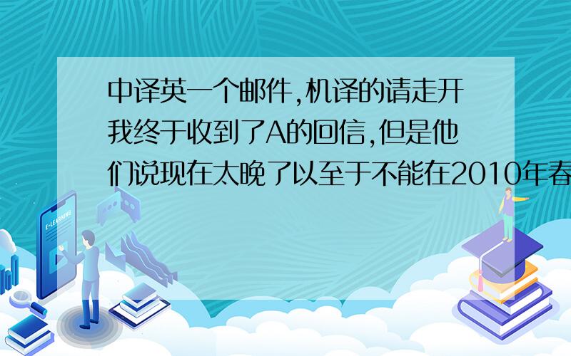 中译英一个邮件,机译的请走开我终于收到了A的回信,但是他们说现在太晚了以至于不能在2010年春季入学,需要推迟到2010年秋季.有没有办法可以不要推迟入学,因为我希望2010年春季入学而且已