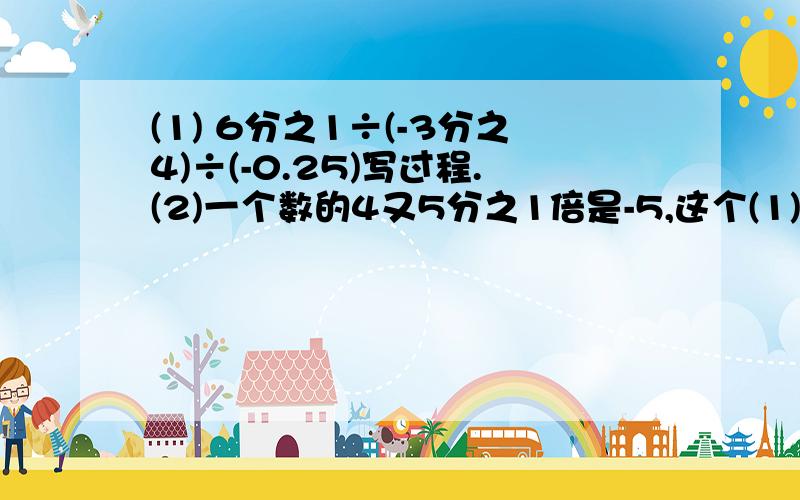 (1) 6分之1÷(-3分之4)÷(-0.25)写过程.(2)一个数的4又5分之1倍是-5,这个(1) 6分之1÷(-3分之4)÷(-0.25)写过程.(2)一个数的4又5分之1倍是-5,这个数是多少?