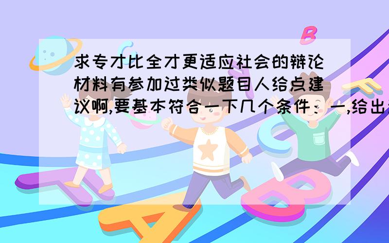 求专才比全才更适应社会的辩论材料有参加过类似题目人给点建议啊,要基本符合一下几个条件：一,给出清晰的主线.二,可能出现的棘手的问题及解决办法.三,有具体的事例.有特别优秀的答案