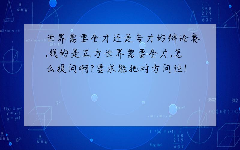 世界需要全才还是专才的辩论赛,我的是正方世界需要全才,怎么提问啊?要求能把对方问住!