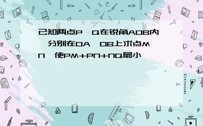 已知两点P,Q在锐角AOB内,分别在OA,OB上求点M,N,使PM+PN+NQ最小