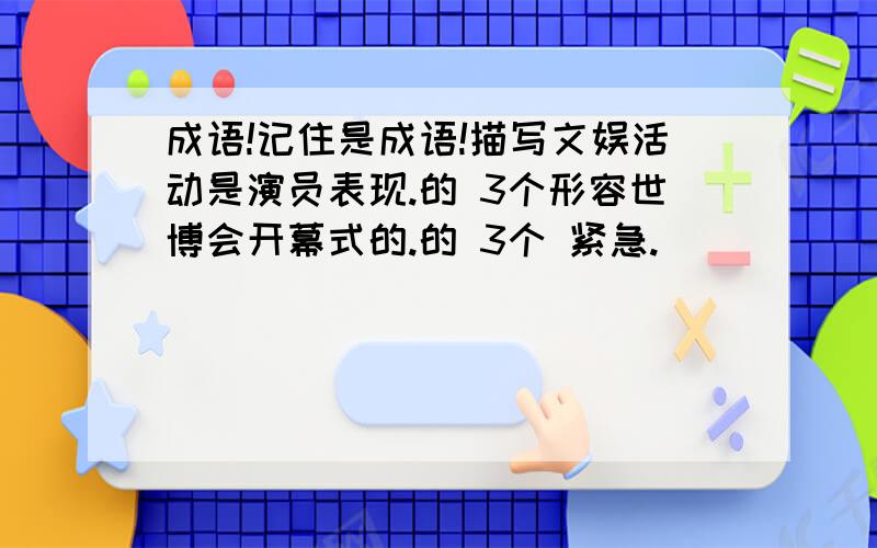 成语!记住是成语!描写文娱活动是演员表现.的 3个形容世博会开幕式的.的 3个 紧急.