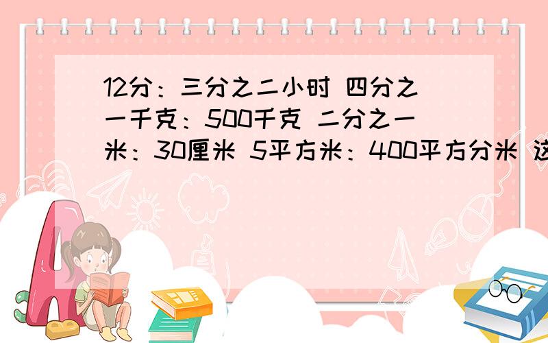 12分：三分之二小时 四分之一千克：500千克 二分之一米：30厘米 5平方米：400平方分米 这几个怎么化简比啊