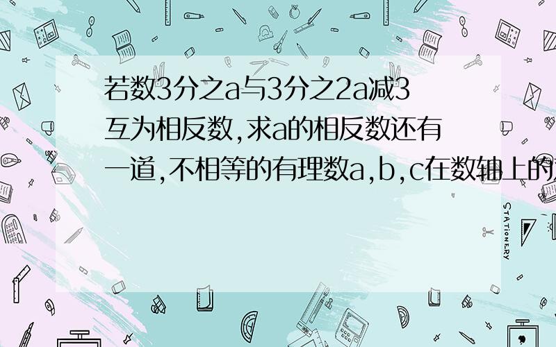 若数3分之a与3分之2a减3互为相反数,求a的相反数还有一道,不相等的有理数a,b,c在数轴上的对应点分别是A,B,C如果|a-b|+|b-c|,那么B点应该在什么位置?是在A,C点左侧,还是中间,还是右侧?请加以说明.