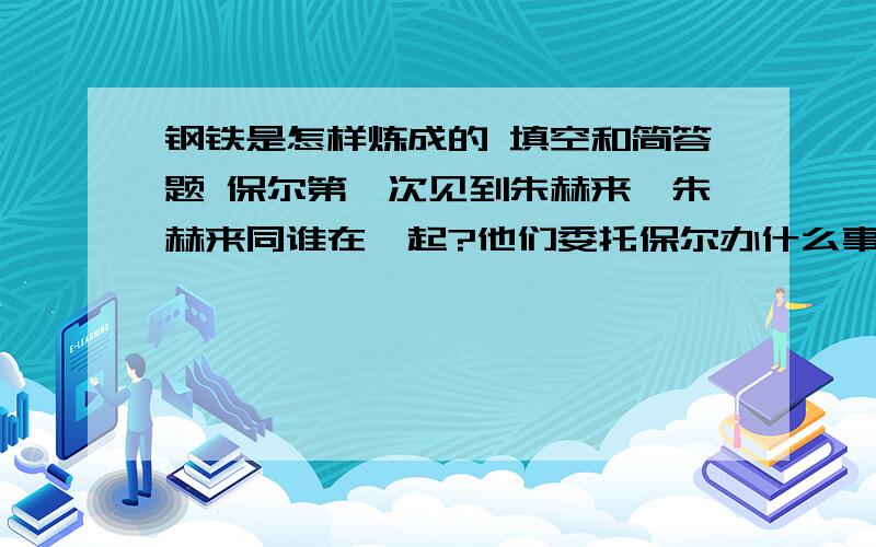 钢铁是怎样炼成的 填空和简答题 保尔第一次见到朱赫来,朱赫来同谁在一起?他们委托保尔办什么事?布尔什维克队伍撤走时,留朱赫来担负起（ ）的任务在布尔什维克队伍撤走的前夜,他们决