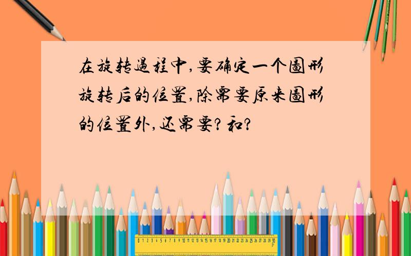 在旋转过程中,要确定一个图形旋转后的位置,除需要原来图形的位置外,还需要?和?