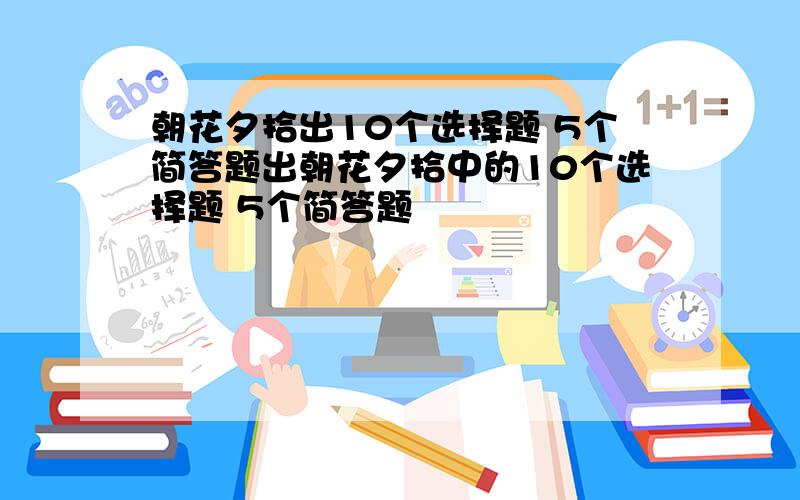 朝花夕拾出10个选择题 5个简答题出朝花夕拾中的10个选择题 5个简答题