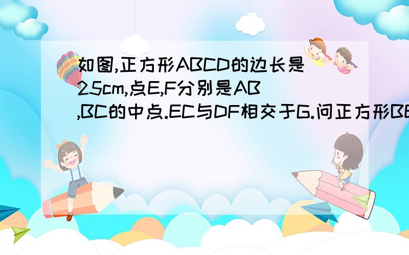 如图,正方形ABCD的边长是25cm,点E,F分别是AB,BC的中点.EC与DF相交于G.问正方形BEGF的面积是（