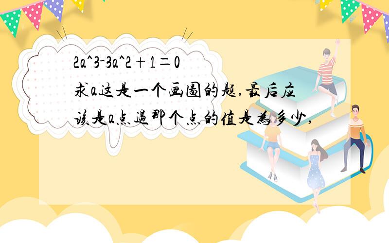 2a^3-3a^2+1＝0 求a这是一个画图的题,最后应该是a点过那个点的值是为多少,