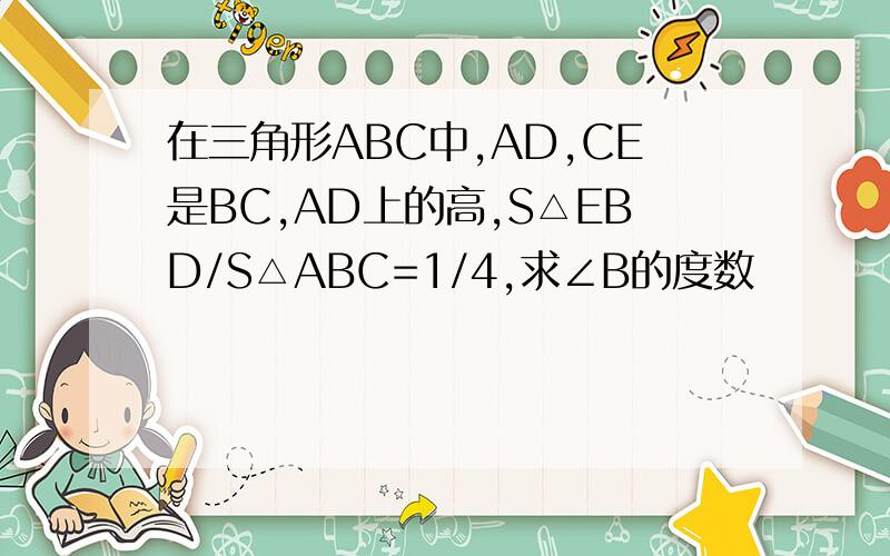 在三角形ABC中,AD,CE是BC,AD上的高,S△EBD/S△ABC=1/4,求∠B的度数