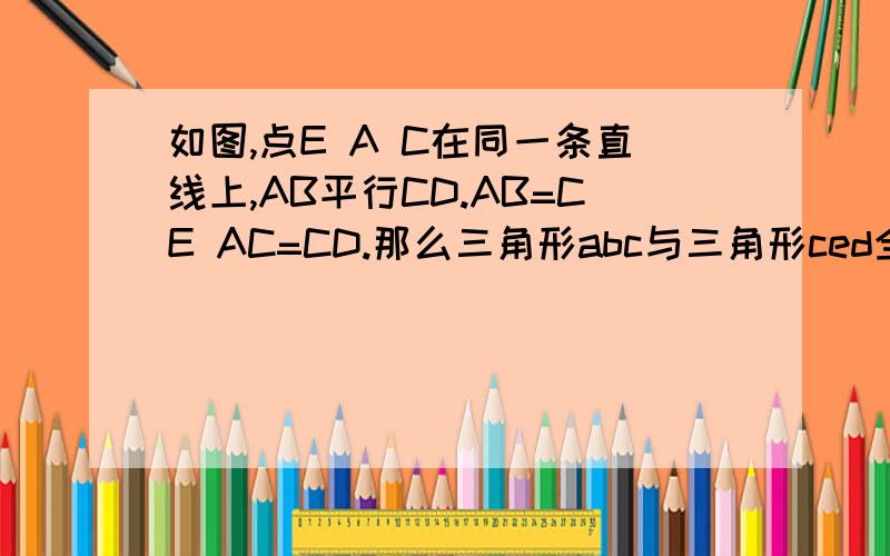 如图,点E A C在同一条直线上,AB平行CD.AB=CE AC=CD.那么三角形abc与三角形ced全等吗?