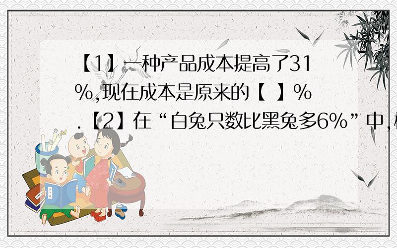 【1】一种产品成本提高了31%,现在成本是原来的【 】%.【2】在“白兔只数比黑兔多6%”中,标准量是【 】,比较量是【 】,百分率是【 】【3】一种药售价比去年降低了10%,现在的价格是原价的【