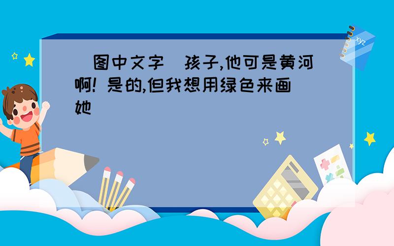 （图中文字）孩子,他可是黄河啊! 是的,但我想用绿色来画她