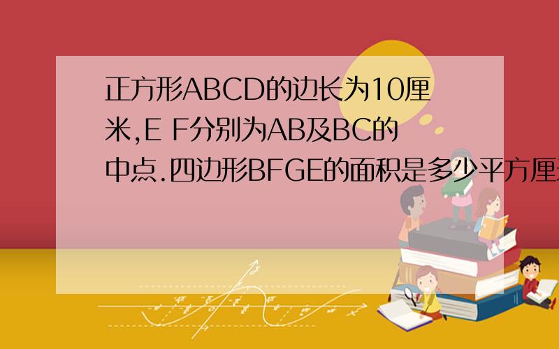 正方形ABCD的边长为10厘米,E F分别为AB及BC的中点.四边形BFGE的面积是多少平方厘米?