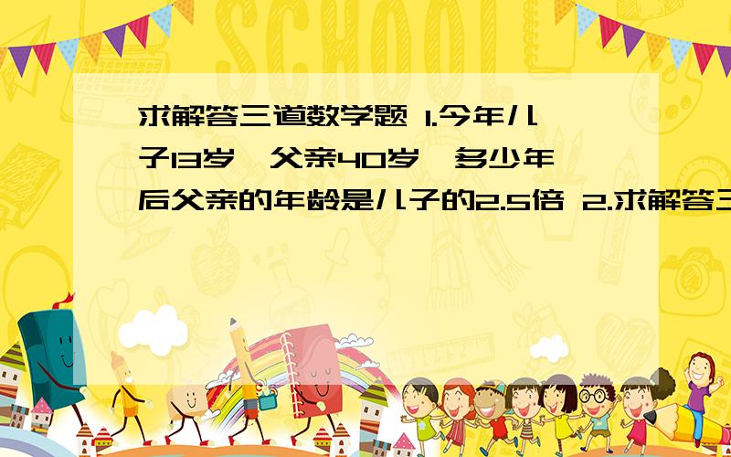 求解答三道数学题 1.今年儿子13岁,父亲40岁,多少年后父亲的年龄是儿子的2.5倍 2.求解答三道数学题1.今年儿子13岁,父亲40岁,多少年后父亲的年龄是儿子的2.5倍2.   m是什么整数时,关于x的方程1/2