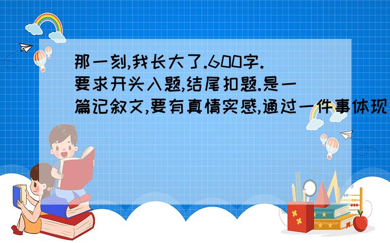 那一刻,我长大了.600字.要求开头入题,结尾扣题.是一篇记叙文,要有真情实感,通过一件事体现自己长大了.