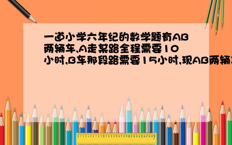 一道小学六年纪的数学题有AB两辆车,A走某路全程需要10小时,B车那段路需要15小时,现AB两辆车相向而行,两辆车相遇时A车比B车多走80Km,问:这段路全长多少?