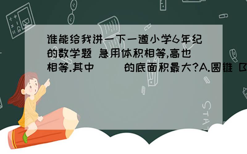 谁能给我讲一下一道小学6年纪的数学题 急用体积相等,高也相等.其中（ ）的底面积最大?A.圆锥 B.圆柱 C.长方体 D.正方体 还有一道 等底等高的圆柱体体积是圆锥体的（ ）A.4倍 B.3倍 C.三分一